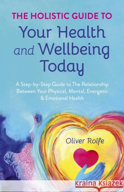 Holistic Guide To Your Health & Wellbeing Today, The: A Step-By-Step Guide To The Relationship Between Your Physical, Mental, Energetic & Emotional Health Oliver Rolfe 9781785353925