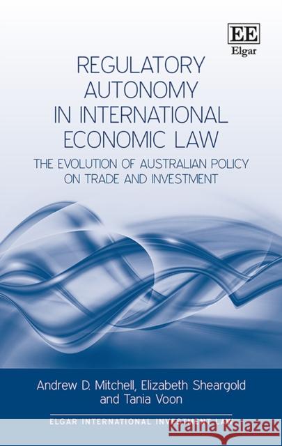 Regulatory Autonomy in International Economic Law: The Evolution of Australian Policy on Trade and Investment Andrew D. Mitchell Elizabeth Sheargold Tania Voon 9781785368165 Edward Elgar Publishing Ltd