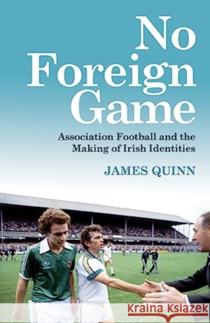No Foreign Game: Association Football and the Making of Irish Identities James Quinn 9781785374739