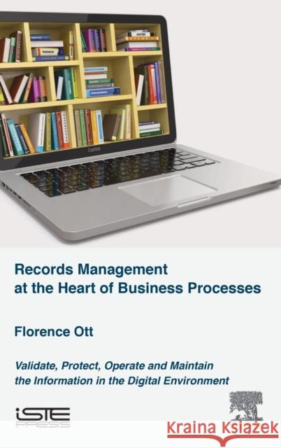 Records Management at the Heart of Business Processes: Validate, Protect, Operate and Maintain the Information in the Digital Environment Florence Ott 9781785480430 Iste Press - Elsevier
