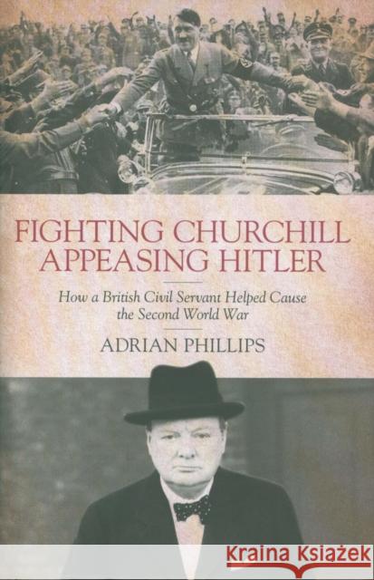 Fighting Churchill, Appeasing Hitler: How a British Civil Servant Helped Cause  the Second World War Adrian Phillips   9781785904752