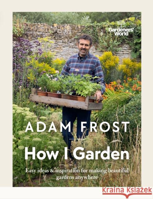 Gardener’s World: How I Garden: Easy ideas & inspiration for making beautiful gardens anywhere Adam Frost 9781785947582 Ebury Publishing