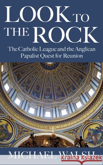 Look to the Rock: The Catholic League and the Anglican Papalist Quest for Reunion Michael Walsh 9781786220585