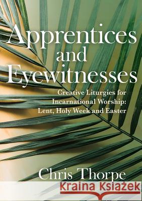 Apprentices and Eyewitnesses: Creative Liturgies for Incarnational Worship: Lent, Holy Week and Easter Thorpe, Chris 9781786221100