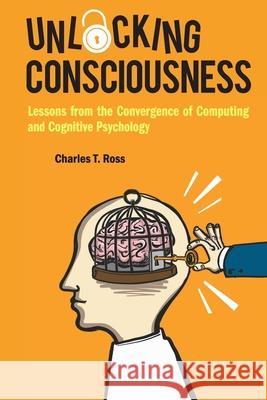 Unlocking Consciousness: Lessons from the Convergence of Computing and Cognitive Psychology Charles T. Ross 9781786348951 World Scientific Publishing Europe Ltd