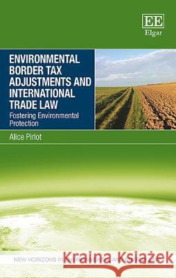 Environmental Border Tax Adjustments and International Trade Law: Fostering Environmental Protection Alice Pirlot   9781786435507 Edward Elgar Publishing Ltd