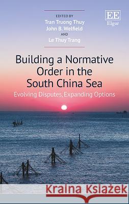 Building a Normative Order in the South China Sea: Evolving Disputes, Expanding Options Truong T. Tran John B. Welfield Thuy T. Le 9781786437525