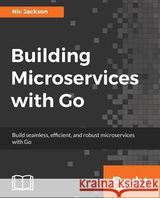 Building Microservices with Go: Develop seamless, efficient, and robust microservices with Go Jackson, Nic 9781786468666 Packt Publishing