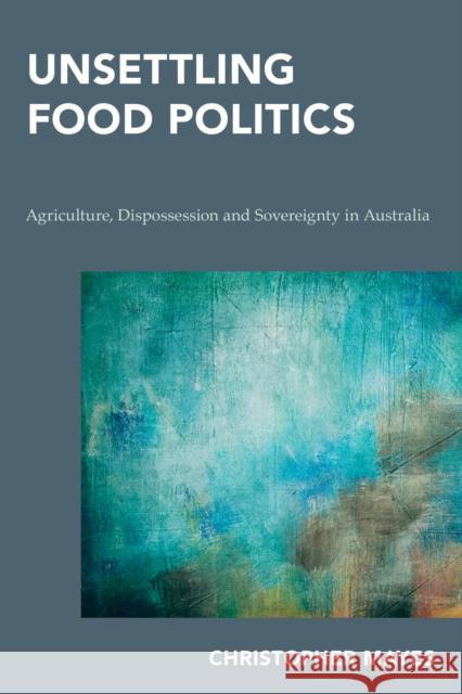 Unsettling Food Politics: Agriculture, Dispossession and Sovereignty in Australia Christopher Mayes 9781786600967 Rowman & Littlefield International