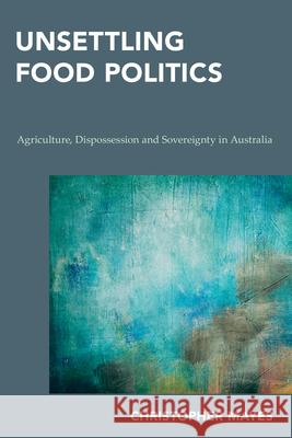 Unsettling Food Politics: Agriculture, Dispossession and Sovereignty in Australia Christopher Mayes 9781786600974 Rowman & Littlefield Publishers