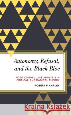 Autonomy, Refusal, and the Black Bloc: Positioning Class Analysis in Critical and Radical Theory Robert F. Carley 9781786608802 Rowman & Littlefield International