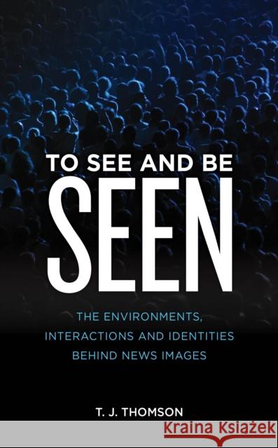 To See and Be Seen: The Environments, Interactions and Identities Behind News Images T. J. Thomson 9781786612816 Rowman & Littlefield International