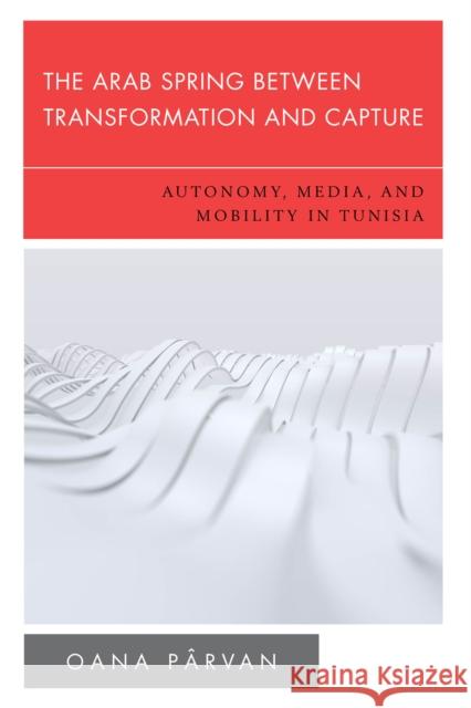 The Arab Spring Between Transformation and Capture: Autonomy, Media and Mobility in Tunisia P 9781786614766 Rowman & Littlefield Publishers