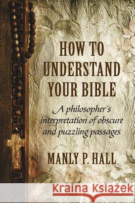 How To Understand Your Bible: A Philosopher's Interpretation of Obscure and Puzzling Passages Hall, Manly P. 9781786770080 White Crow Books
