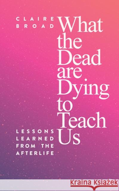 What the Dead Are Dying to Teach Us: Lessons Learned From the Afterlife Claire Broad 9781786782045