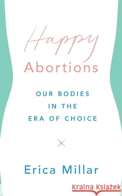 Happy Abortions: Our Bodies in the Era of Choice Erica Millar 9781786991300 Bloomsbury Publishing PLC
