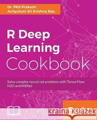 R Deep Learning Cookbook: Solve complex neural net problems with TensorFlow, H2O and MXNet Prakash, Pks 9781787121089 Packt Publishing