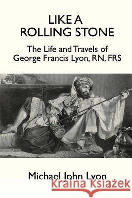 Like A Rolling Stone: The Life and Travels of George Francis Lyon, RN, FRS Michael John Lyon 9781787193932