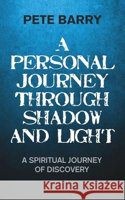 A Personal Journey Through Shadow and Light: A Spiritual Journey of Discovery Pete Barry 9781787194144