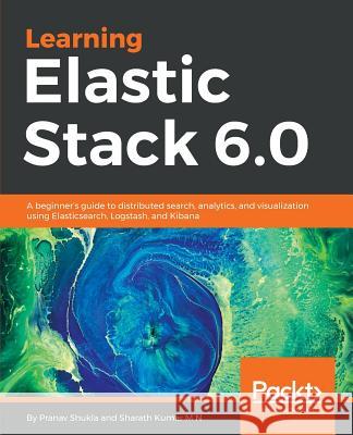 Learning Elastic Stack 6.0: A beginner's guide to distributed search, analytics, and visualization using Elasticsearch, Logstash and Kibana Shukla, Pranav 9781787281868 Packt Publishing