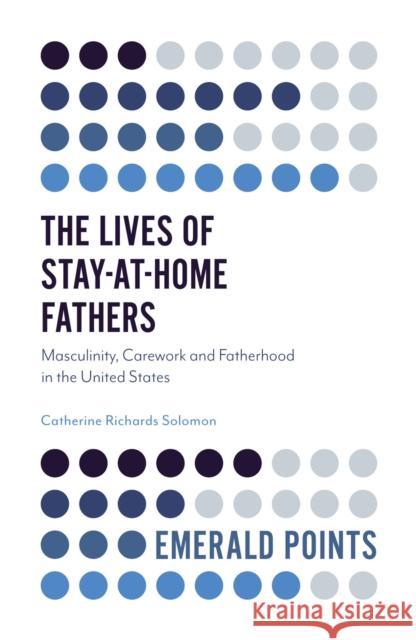 The Lives of Stay-At-Home Fathers: Masculinity, Carework and Fatherhood in the United States Catherine Richard 9781787435025 Emerald Publishing Limited