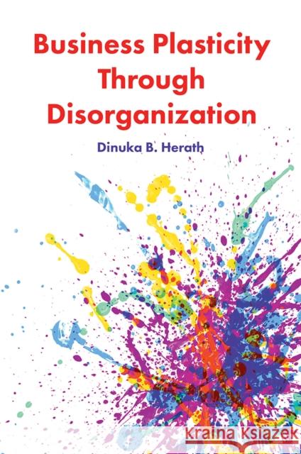 Business Plasticity Through Disorganization Dinuka B. Herath (University of Huddersfield, UK) 9781787562127 Emerald Publishing Limited