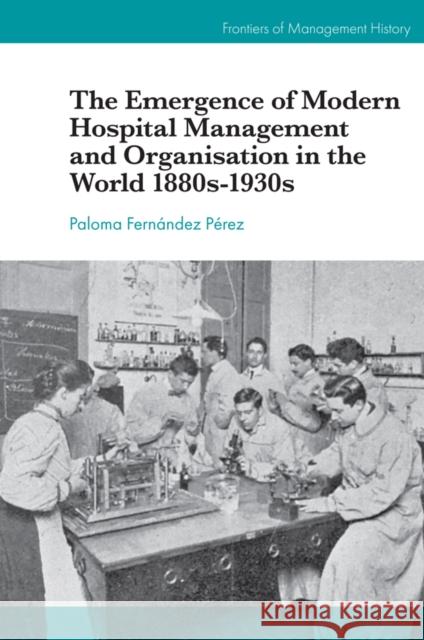 The Emergence of Modern Hospital Management and Organisation in the World 1880s-1930s Paloma Fernández Pérez (University of Barcelona, Spain) 9781787699908 Emerald Publishing Limited