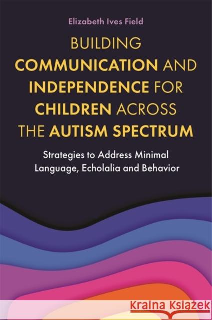 Building Communication and Independence for Children Across the Autism Spectrum: Strategies to Address Minimal Language, Echolalia and Behavior Elizabeth Field 9781787755468 Jessica Kingsley Publishers