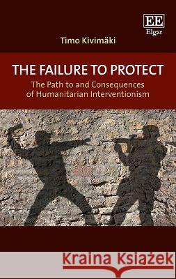 The Failure to Protect: The Path to and Consequences of Humanitarian Interventionism Timo Kivimaki   9781788111003 Edward Elgar Publishing Ltd