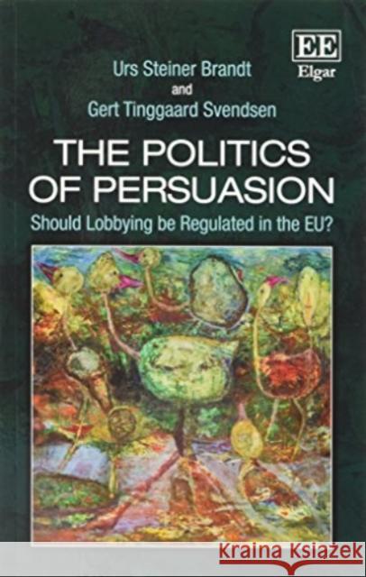 The Politics of Persuasion: Should Lobbying be Regulated in the Eu? Urs Steiner Brandt Gert Tinggaard Svendsen  9781788113243