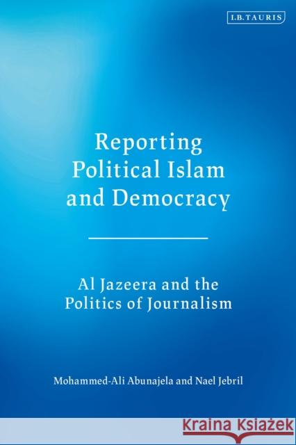 Reporting Political Islam and Democracy: Al Jazeera and the Politics of Journalism Mohammed-Ali Abunajela Nael Jebril 9781788311601