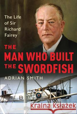 The Man Who Built the Swordfish: The Life of Sir Richard Fairey, 1887-1956 Smith, Adrian 9781788313360