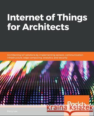 Internet of Things for Architects: Architecting IoT solutions by implementing sensors, communication infrastructure, edge computing, analytics, and se Lea, Perry 9781788470599 Packt Publishing