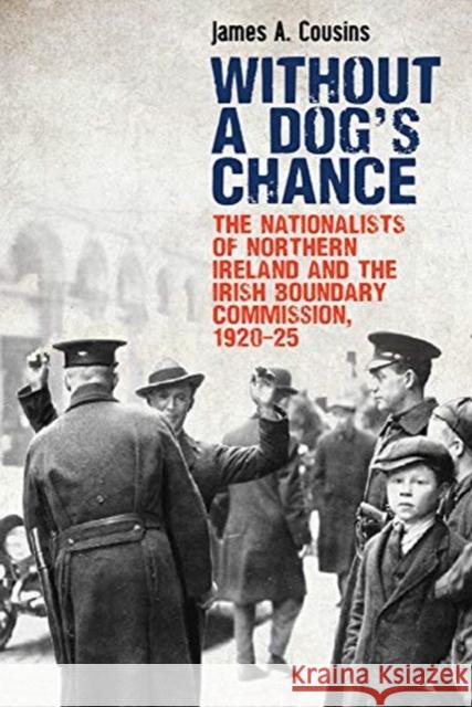 Without a Dog's Chance: The Nationalists of Northern Ireland and the Irish Boundary Commission, 1920-1925 James Cousins 9781788551021