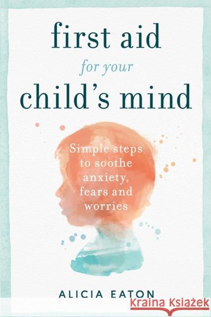 First Aid for your Child's Mind: Simple steps to soothe anxiety, fears and worries Alicia Eaton   9781788601177