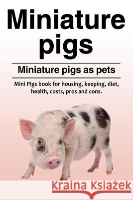 Miniature pigs. Miniature pigs as pets. Mini Pigs book for housing, keeping, diet, health, costs, pros and cons. Harper, Olivia 9781788650489
