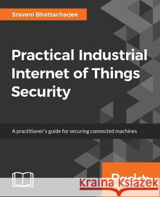 Practical Industrial Internet of Things Security: A practitioner's guide to securing connected industries Sravani Bhattacharjee 9781788832687 Packt Publishing Limited