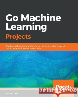 Go Machine Learning Projects: Eight projects demonstrating end-to-end machine learning and predictive analytics applications in Go Xuanyi Chew 9781788993401 Packt Publishing Limited
