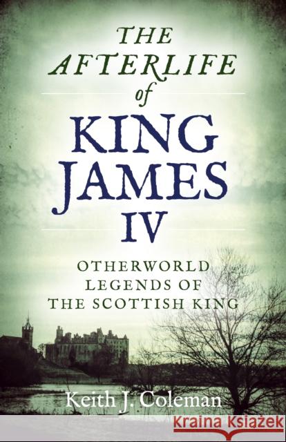 The Afterlife of King James IV: Otherworld Legends of the Scottish King Keith John Coleman 9781789041170 Chronos Books