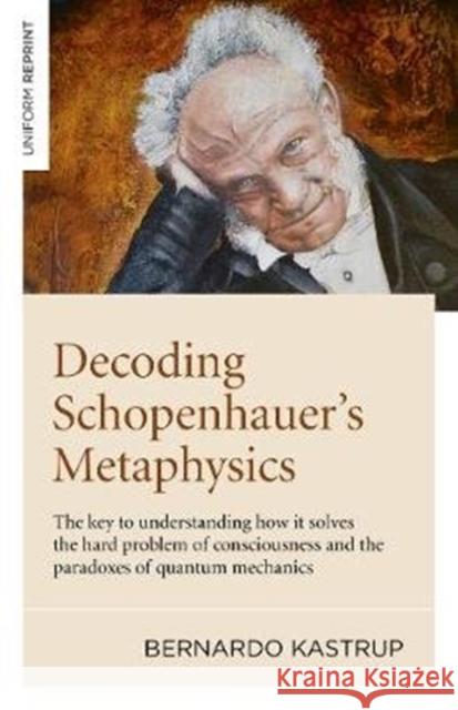 Decoding Schopenhauer’s Metaphysics: The key to understanding how it solves the hard problem of consciousness and the paradoxes of quantum mechanics Bernardo Kastrup 9781789044263