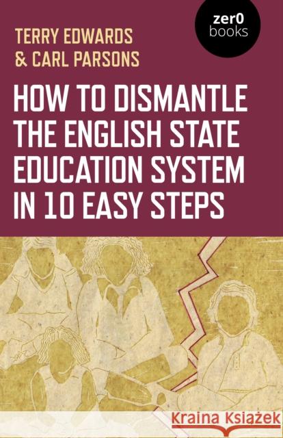 How to Dismantle the English State Education System in 10 Easy Steps: The Academy Experiment Terry Edwards Carl Parsons 9781789044300 Zero Books