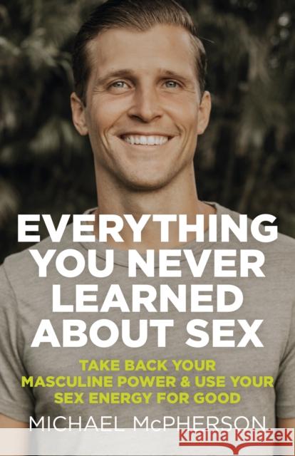 Everything You Never Learned About Sex: Take Back Your Masculine Power & Use Your Sex Energy For Good Michael McPherson 9781789046380