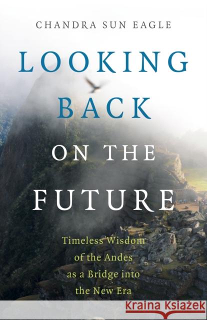 Looking Back on the Future: Timeless Wisdom of the Andes as a Bridge Into the New Era Chandra Sun Eagle 9781789046588 Moon Books