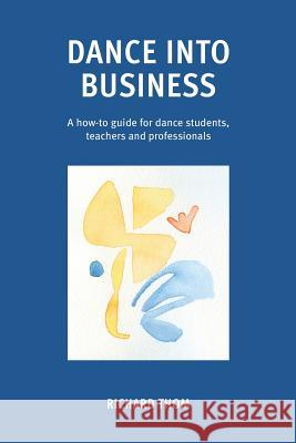 Dance into Business: A how-to guide for dance students, teachers and professionals Richard Thom 9781789265422 Independent Publishing Network