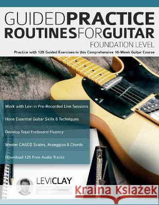 Guided Practice Routines For Guitar - Foundation Level: Practice with 125 Guided Exercises in this Comprehensive 10-Week Guitar Course Levi Clay Joseph Alexander Tim Pettingale 9781789334098 WWW.Fundamental-Changes.com