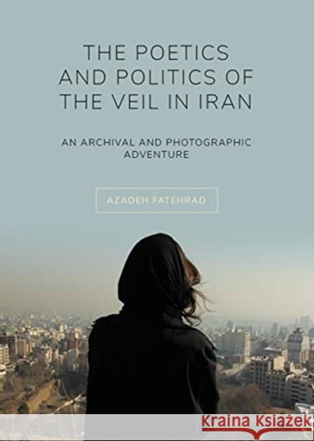 The Poetics and Politics of the Veil in Iran: An Archival and Photographic Adventure Azadeh Fatehrad 9781789381269 Intellect (UK)