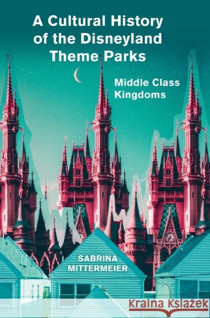 A Cultural History of the Disneyland Theme Parks: Middle Class Kingdoms Sabrina Mittermeier   9781789382228
