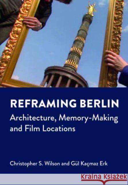 Reframing Berlin: Architecture, Memory-Making and Film Locations Gul Kacmaz Erk 9781789389647 Intellect