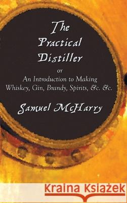 The Practical Distiller, or an Introduction to Making Whiskey, Gin, Brandy, Spirits, &C. &C. Samuel McHarry 9781789430394