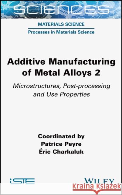 Additive Manufacturing of Metal Alloys Volume 2 –  Microstructures, Post–processing and Use  Properties Peyre 9781789450552